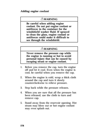 Adding engine coolant 
278 
RWARNING 
Be careful when adding engine 
coolant. Do not put engine coolant or 
antifreeze in the container for the 
windshield washer fluid. If sprayed 
to clean the glass, engine coolant or 
antifreeze could make it difficult to 
see through the windshield. 
RWARNING 
Never remove the pressure cap while 
the engine is running or hot to avoid 
personal injury that can be caused by 
escaping steam or engine coolant. 
1. Before you remove the cap, turn the engine 
off and let it cool. Even when the engine is 
cool, be careful when you remove the cap. 
2. When the engine is cold, wrap a thick cloth 
around the cap and turn it slowly 
counterclockwise to relieve pressure. 
3. Step back while the pressure releases. 
4. When you are sure that all the pressure has 
been released, use the cloth to turn and 
remove cap. 
5. Stand away from the reservoir opening. Hot 
steam may blow out or hot engine coolant 
may even splash out. 
 