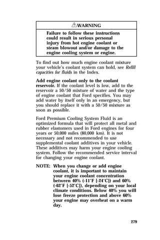 279 
RWARNING 
Failure to follow these instructions 
could result in serious personal 
injury from hot engine coolant or 
steam blowout and/or damage to the 
engine cooling system or engine. 
To find out how much engine coolant mixture 
your vehicle’s coolant system can hold, see Refill 
capacities for fluids in the Index. 
Add engine coolant only to the coolant 
reservoir. If the coolant level is low, add to the 
reservoir a 50/50 mixture of water and the type 
of engine coolant that Ford specifies. You may 
add water by itself only in an emergency, but 
you should replace it with a 50/50 mixture as 
soon as possible. 
Ford Premium Cooling System Fluid is an 
optimized formula that will protect all metal and 
rubber elastomers used in Ford engines for four 
years or 50,000 miles (80,000 km). It is not 
necessary and not recommended to use 
supplemental coolant additives in your vehicle. 
These additives may harm your engine cooling 
system. Follow the recommended service interval 
for changing your engine coolant. 
NOTE: When you change or add engine 
coolant, it is important to maintain 
your engine coolant concentration 
between 40% (-11°F [-24°C]) and 60% 
(-62°F [-52°C]), depending on your local 
climate conditions. Below 40% you will 
lose freeze protection and above 60% 
your engine may overheat on a warm 
day. 
 