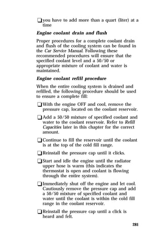 qyou have to add more than a quart (liter) at a 
time 
Engine coolant drain and flush 
Proper procedures for a complete coolant drain 
and flush of the cooling system can be found in 
the Car Service Manual. Following these 
recommended procedures will ensure that the 
specified coolant level and a 50/50 or 
appropriate mixture of coolant and water is 
maintained. 
Engine coolant refill procedure 
When the entire cooling system is drained and 
refilled, the following procedure should be used 
to ensure a complete fill: 
qWith the engine OFF and cool, remove the 
pressure cap, located on the coolant reservoir. 
qAdd a 50/50 mixture of specified coolant and 
water to the coolant reservoir. Refer to Refill 
Capacities later in this chapter for the correct 
amount. 
qContinue to fill the reservoir until the coolant 
is at the top of the cold fill range. 
qReinstall the pressure cap until it clicks. 
qStart and idle the engine until the radiator 
upper hose is warm (this indicates the 
thermostat is open and coolant is flowing 
through the entire system). 
qImmediately shut off the engine and let cool. 
Cautiously remove the pressure cap and add 
a 50/50 mixture of specified coolant and 
water until the coolant is within the cold fill 
range in the coolant reservoir. 
qReinstall the pressure cap until a click is 
heard and felt. 
281 
 