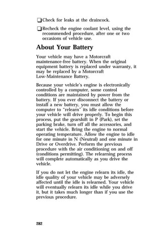 qCheck for leaks at the draincock. 
qRecheck the engine coolant level, using the 
recommended procedure, after one or two 
occasions of vehicle use. 
About Your Battery 
Your vehicle may have a Motorcraft 
maintenance-free battery. When the original 
equipment battery is replaced under warranty, it 
may be replaced by a Motorcraft 
Low-Maintenance Battery. 
Because your vehicle’s engine is electronically 
controlled by a computer, some control 
conditions are maintained by power from the 
battery. If you ever disconnect the battery or 
install a new battery, you must allow the 
computer to “relearn” its idle conditions before 
your vehicle will drive properly. To begin this 
process, put the gearshift in P (Park), set the 
parking brake, turn off all the accessories, and 
start the vehicle. Bring the engine to normal 
operating temperature. Allow the engine to idle 
for one minute in N (Neutral) and one minute in 
Drive or Overdrive. Perform the previous 
procedure with the air conditioning on and off 
(conditions permitting). The relearning process 
will complete automatically as you drive the 
vehicle. 
If you do not let the engine relearn its idle, the 
idle quality of your vehicle may be adversely 
affected until the idle is relearned. Your vehicle 
will eventually relearn its idle while you drive 
it, but it takes much longer than if you use the 
previous procedure. 
282 
 