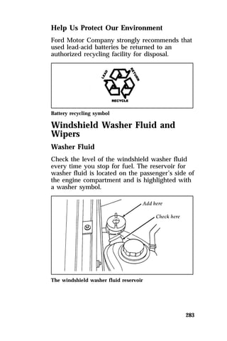 Help Us Protect Our Environment 
Ford Motor Company strongly recommends that 
used lead-acid batteries be returned to an 
authorized recycling facility for disposal. 
Battery recycling symbol 
Windshield Washer Fluid and 
Wipers 
Washer Fluid 
Check the level of the windshield washer fluid 
every time you stop for fuel. The reservoir for 
washer fluid is located on the passenger’s side of 
the engine compartment and is highlighted with 
a washer symbol. 
283 
The windshield washer fluid reservoir 
 