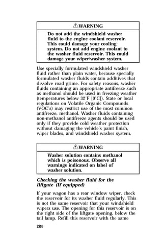 284 
RWARNING 
Do not add the windshield washer 
fluid to the engine coolant reservoir. 
This could damage your cooling 
system. Do not add engine coolant to 
the washer fluid reservoir. This could 
damage your wiper/washer system. 
Use specially formulated windshield washer 
fluid rather than plain water, because specially 
formulated washer fluids contain additives that 
dissolve road grime. For safety reasons, washer 
fluids containing an appropriate antifreeze such 
as methanol should be used in freezing weather 
(temperatures below 32°F [0°C]). State or local 
regulations on Volatile Organic Compounds 
(VOC’s) may restrict use of the most common 
antifreeze, methanol. Washer fluids containing 
non-methanol antifreeze agents should be used 
only if they provide cold weather protection 
without damaging the vehicle’s paint finish, 
wiper blades, and windshield washer system. 
RWARNING 
Washer solution contains methanol 
which is poisonous. Observe all 
warnings indicated on label of 
washer solution. 
Checking the washer fluid for the 
liftgate (If equipped) 
If your wagon has a rear window wiper, check 
the reservoir for its washer fluid regularly. This 
is not the same reservoir that your windshield 
wipers use. The opening for this reservoir is on 
the right side of the liftgate opening, below the 
tail lamp. Refill this reservoir with the same 
 