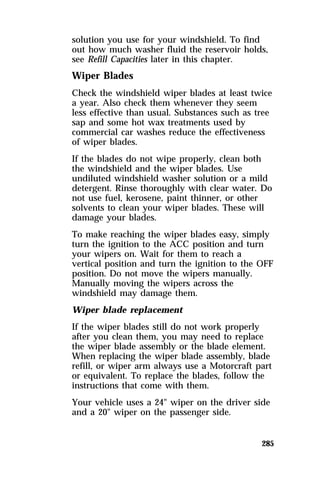 solution you use for your windshield. To find 
out how much washer fluid the reservoir holds, 
see Refill Capacities later in this chapter. 
Wiper Blades 
Check the windshield wiper blades at least twice 
a year. Also check them whenever they seem 
less effective than usual. Substances such as tree 
sap and some hot wax treatments used by 
commercial car washes reduce the effectiveness 
of wiper blades. 
If the blades do not wipe properly, clean both 
the windshield and the wiper blades. Use 
undiluted windshield washer solution or a mild 
detergent. Rinse thoroughly with clear water. Do 
not use fuel, kerosene, paint thinner, or other 
solvents to clean your wiper blades. These will 
damage your blades. 
To make reaching the wiper blades easy, simply 
turn the ignition to the ACC position and turn 
your wipers on. Wait for them to reach a 
vertical position and turn the ignition to the OFF 
position. Do not move the wipers manually. 
Manually moving the wipers across the 
windshield may damage them. 
Wiper blade replacement 
If the wiper blades still do not work properly 
after you clean them, you may need to replace 
the wiper blade assembly or the blade element. 
When replacing the wiper blade assembly, blade 
refill, or wiper arm always use a Motorcraft part 
or equivalent. To replace the blades, follow the 
instructions that come with them. 
Your vehicle uses a 24" wiper on the driver side 
and a 20" wiper on the passenger side. 
285 
 