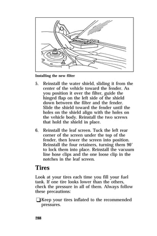 Installing the new filter 
5. Reinstall the water shield, sliding it from the 
288 
center of the vehicle toward the fender. As 
you position it over the filter, guide the 
hinged flap on the left side of the shield 
down between the filter and the fender. 
Slide the shield toward the fender until the 
holes on the shield align with the holes on 
the vehicle body. Reinstall the two screws 
that hold the shield in place. 
6. Reinstall the leaf screen. Tuck the left rear 
corner of the screen under the top of the 
fender, then lower the screen into position. 
Reinstall the four retainers, turning them 90° 
to lock them into place. Reinstall the vacuum 
line hose clips and the one loose clip in the 
notches in the leaf screen. 
Tires 
Look at your tires each time you fill your fuel 
tank. If one tire looks lower than the others, 
check the pressure in all of them. Always follow 
these precautions: 
qKeep your tires inflated to the recommended 
pressures. 
 