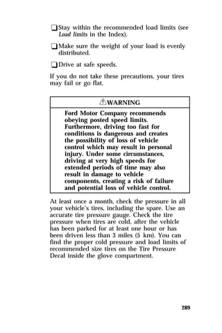 qStay within the recommended load limits (see 
Load limits in the Index). 
qMake sure the weight of your load is evenly 
distributed. 
qDrive at safe speeds. 
If you do not take these precautions, your tires 
may fail or go flat. 
289 
RWARNING 
Ford Motor Company recommends 
obeying posted speed limits. 
Furthermore, driving too fast for 
conditions is dangerous and creates 
the possibility of loss of vehicle 
control which may result in personal 
injury. Under some circumstances, 
driving at very high speeds for 
extended periods of time may also 
result in damage to vehicle 
components, creating a risk of failure 
and potential loss of vehicle control. 
At least once a month, check the pressure in all 
your vehicle’s tires, including the spare. Use an 
accurate tire pressure gauge. Check the tire 
pressure when tires are cold, after the vehicle 
has been parked for at least one hour or has 
been driven less than 3 miles (5 km). You can 
find the proper cold pressure and load limits of 
recommended size tires on the Tire Pressure 
Decal inside the glove compartment. 
 