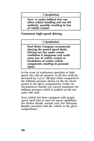 290 
RWARNING 
Over- or under-inflated tires can 
affect vehicle handling and can fail 
suddenly, possibly resulting in loss 
of vehicle control. 
Consistent high-speed driving 
RWARNING 
Ford Motor Company recommends 
obeying the posted speed limits. 
Driving too fast under certain 
conditions is dangerous and could 
cause loss of vehicle control or 
breakdown of certain vehicle 
components resulting in personal 
injury. 
In the event of continuous operation at high 
speed, the cold air pressure in all tires must be 
increased by 4 p.s.i. (28 kpa) when compared to 
the inflation pressure shown on the tire decal 
posted in the glove compartment. Under no 
circumstances should you exceed maximum tire 
inflation pressure which is molded on the tire 
outer side wall. 
Your vehicle has been equipped with proper 
speed rated tires to meet its speed capabilities. 
For further details, consult your Tire Warranty 
Booklet provided with the vehicle in the glove 
compartment. 
 