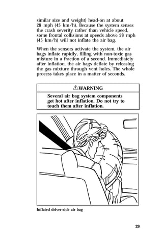 similar size and weight) head-on at about 
28 mph (45 km/h). Because the system senses 
the crash severity rather than vehicle speed, 
some frontal collisions at speeds above 28 mph 
(45 km/h) will not inflate the air bag. 
When the sensors activate the system, the air 
bags inflate rapidly, filling with non-toxic gas 
mixture in a fraction of a second. Immediately 
after inflation, the air bags deflate by releasing 
the gas mixture through vent holes. The whole 
process takes place in a matter of seconds. 
29 
RWARNING 
Several air bag system components 
get hot after inflation. Do not try to 
touch them after inflation. 
Inflated driver-side air bag 
 