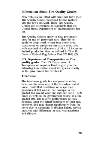 Information About Tire Quality Grades 
New vehicles are fitted with tires that have their 
Tire Quality Grade (described below) molded 
into the tire’s sidewall. These Tire Quality 
Grades are determined by standards that the 
United States Department of Transportation has 
set. 
Tire Quality Grades apply to new pneumatic 
tires for use on passenger cars. They do not 
apply to deep tread, winter-type snow tires, 
space-saver or temporary use spare tires, tires 
with nominal rim diameters of 10 to 12 inches or 
limited production tires as defined in Title 49 
Code of Federal Regulations Part 575.104(c)(2). 
U.S. Department of Transportation — Tire 
quality grades: The U.S. Department of 
Transportation requires Ford to give you the 
following information about tire grades exactly 
as the government has written it. 
Treadwear 
The treadwear grade is a comparative rating 
based on the wear rate of the tire when tested 
under controlled conditions on a specified 
government test course. For example, a tire 
graded 150 would wear one and one-half (1 1/2) 
times as well on the government course as a tire 
graded 100. The relative performance of tires 
depends upon the actual conditions of their use, 
however, and may depart significantly from the 
norm due to variations in driving habits, service 
practices and differences in road characteristics 
and climate. 
293 
 