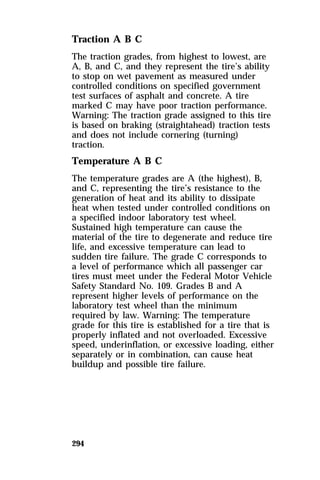 Traction A B C 
The traction grades, from highest to lowest, are 
A, B, and C, and they represent the tire’s ability 
to stop on wet pavement as measured under 
controlled conditions on specified government 
test surfaces of asphalt and concrete. A tire 
marked C may have poor traction performance. 
Warning: The traction grade assigned to this tire 
is based on braking (straightahead) traction tests 
and does not include cornering (turning) 
traction. 
Temperature A B C 
The temperature grades are A (the highest), B, 
and C, representing the tire’s resistance to the 
generation of heat and its ability to dissipate 
heat when tested under controlled conditions on 
a specified indoor laboratory test wheel. 
Sustained high temperature can cause the 
material of the tire to degenerate and reduce tire 
life, and excessive temperature can lead to 
sudden tire failure. The grade C corresponds to 
a level of performance which all passenger car 
tires must meet under the Federal Motor Vehicle 
Safety Standard No. 109. Grades B and A 
represent higher levels of performance on the 
laboratory test wheel than the minimum 
required by law. Warning: The temperature 
grade for this tire is established for a tire that is 
properly inflated and not overloaded. Excessive 
speed, underinflation, or excessive loading, either 
separately or in combination, can cause heat 
buildup and possible tire failure. 
294 
 