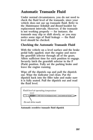 Automatic Transaxle Fluid 
Under normal circumstances, you do not need to 
check the fluid level of the transaxle, since your 
vehicle does not use up transaxle fluid. Refer to 
the Maintenance Schedule and Record booklet for 
replacement intervals. However, if the transaxle 
is not working properly — for instance, the 
transaxle may slip or shift slowly, or you may 
notice some sign of fluid leakage — the fluid 
level should be checked. 
Checking the Automatic Transaxle Fluid 
With the vehicle on a level surface and the brake 
pedal fully applied, start the engine and move 
the gearshift selector through all of the gears. 
Allow sufficient time for each position to engage. 
Securely latch the gearshift selector in the P 
(Park) position. Fully set the parking brake and 
leave the engine running. 
Wipe off the dipstick cap and pull the dipstick 
out. Wipe the indicator end clean. Put the 
dipstick back into the filler tube and make sure 
it is fully seated. Pull the dipstick out and read 
the fluid level. 
297 
Automatic overdrive transaxle fluid dipstick 
 