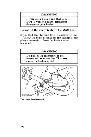300 
RWARNING 
If you use a brake fluid that is not 
DOT 3, you will cause permanent 
damage to your brakes. 
Do not fill the reservoir above the MAX line. 
If you find that the fluid level is excessively low 
— below the seam or ridge on the outside of the 
plastic reservoir — have the brake system 
inspected. 
RWARNING 
Do not let the reservoir for the 
master cylinder run dry. This may 
cause the brakes to fail. 
The brake fluid reservoir 
 