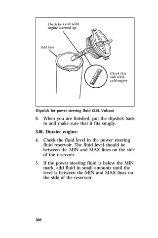 Dipstick for power steering fluid (3.0L Vulcan) 
6. When you are finished, put the dipstick back 
302 
in and make sure that it fits snugly. 
3.0L Duratec engine: 
4. Check the fluid level in the power steering 
fluid reservoir. The fluid level should be 
between the MIN and MAX lines on the side 
of the reservoir. 
5. If the power steering fluid is below the MIN 
mark, add fluid in small amounts until the 
level is between the MIN and MAX lines on 
the side of the reservoir. 
 