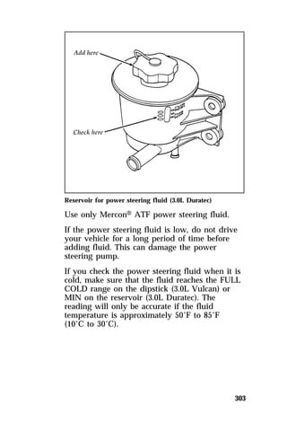 Reservoir for power steering fluid (3.0L Duratec) 
Use only MerconH ATF power steering fluid. 
If the power steering fluid is low, do not drive 
your vehicle for a long period of time before 
adding fluid. This can damage the power 
steering pump. 
If you check the power steering fluid when it is 
cold, make sure that the fluid reaches the FULL 
COLD range on the dipstick (3.0L Vulcan) or 
MIN on the reservoir (3.0L Duratec). The 
reading will only be accurate if the fluid 
temperature is approximately 50°F to 85°F 
(10°C to 30°C). 
303 
 