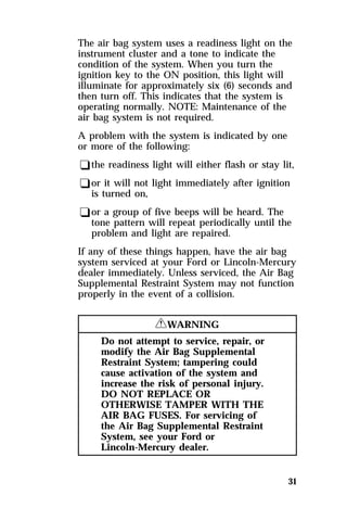 The air bag system uses a readiness light on the 
instrument cluster and a tone to indicate the 
condition of the system. When you turn the 
ignition key to the ON position, this light will 
illuminate for approximately six (6) seconds and 
then turn off. This indicates that the system is 
operating normally. NOTE: Maintenance of the 
air bag system is not required. 
A problem with the system is indicated by one 
or more of the following: 
qthe readiness light will either flash or stay lit, 
qor it will not light immediately after ignition 
is turned on, 
qor a group of five beeps will be heard. The 
tone pattern will repeat periodically until the 
problem and light are repaired. 
If any of these things happen, have the air bag 
system serviced at your Ford or Lincoln-Mercury 
dealer immediately. Unless serviced, the Air Bag 
Supplemental Restraint System may not function 
properly in the event of a collision. 
31 
RWARNING 
Do not attempt to service, repair, or 
modify the Air Bag Supplemental 
Restraint System; tampering could 
cause activation of the system and 
increase the risk of personal injury. 
DO NOT REPLACE OR 
OTHERWISE TAMPER WITH THE 
AIR BAG FUSES. For servicing of 
the Air Bag Supplemental Restraint 
System, see your Ford or 
Lincoln-Mercury dealer. 
 