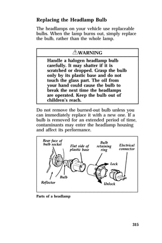 Replacing the Headlamp Bulb 
The headlamps on your vehicle use replaceable 
bulbs. When the lamp burns out, simply replace 
the bulb, rather than the whole lamp. 
315 
RWARNING 
Handle a halogen headlamp bulb 
carefully. It may shatter if it is 
scratched or dropped. Grasp the bulb 
only by its plastic base and do not 
touch the glass part. The oil from 
your hand could cause the bulb to 
break the next time the headlamps 
are operated. Keep the bulb out of 
children’s reach. 
Do not remove the burned-out bulb unless you 
can immediately replace it with a new one. If a 
bulb is removed for an extended period of time, 
contaminants may enter the headlamp housing 
and affect its performance. 
Parts of a headlamp 
 