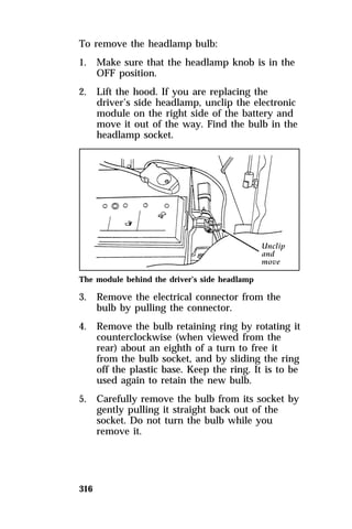 To remove the headlamp bulb: 
1. Make sure that the headlamp knob is in the 
316 
OFF position. 
2. Lift the hood. If you are replacing the 
driver’s side headlamp, unclip the electronic 
module on the right side of the battery and 
move it out of the way. Find the bulb in the 
headlamp socket. 
The module behind the driver’s side headlamp 
3. Remove the electrical connector from the 
bulb by pulling the connector. 
4. Remove the bulb retaining ring by rotating it 
counterclockwise (when viewed from the 
rear) about an eighth of a turn to free it 
from the bulb socket, and by sliding the ring 
off the plastic base. Keep the ring. It is to be 
used again to retain the new bulb. 
5. Carefully remove the bulb from its socket by 
gently pulling it straight back out of the 
socket. Do not turn the bulb while you 
remove it. 
 