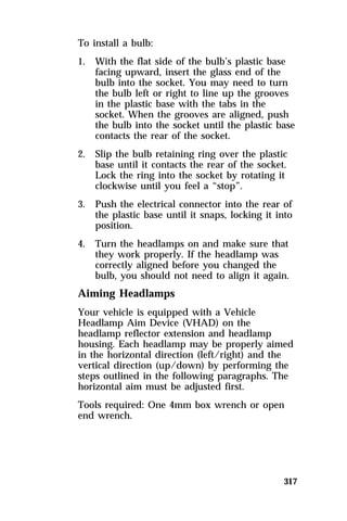 To install a bulb: 
1. With the flat side of the bulb’s plastic base 
facing upward, insert the glass end of the 
bulb into the socket. You may need to turn 
the bulb left or right to line up the grooves 
in the plastic base with the tabs in the 
socket. When the grooves are aligned, push 
the bulb into the socket until the plastic base 
contacts the rear of the socket. 
2. Slip the bulb retaining ring over the plastic 
base until it contacts the rear of the socket. 
Lock the ring into the socket by rotating it 
clockwise until you feel a “stop”. 
3. Push the electrical connector into the rear of 
the plastic base until it snaps, locking it into 
position. 
4. Turn the headlamps on and make sure that 
they work properly. If the headlamp was 
correctly aligned before you changed the 
bulb, you should not need to align it again. 
Aiming Headlamps 
Your vehicle is equipped with a Vehicle 
Headlamp Aim Device (VHAD) on the 
headlamp reflector extension and headlamp 
housing. Each headlamp may be properly aimed 
in the horizontal direction (left/right) and the 
vertical direction (up/down) by performing the 
steps outlined in the following paragraphs. The 
horizontal aim must be adjusted first. 
Tools required: One 4mm box wrench or open 
end wrench. 
317 
 