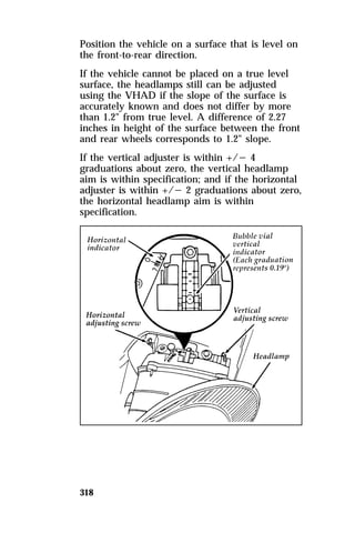 Position the vehicle on a surface that is level on 
the front-to-rear direction. 
If the vehicle cannot be placed on a true level 
surface, the headlamps still can be adjusted 
using the VHAD if the slope of the surface is 
accurately known and does not differ by more 
than 1.2" from true level. A difference of 2.27 
inches in height of the surface between the front 
and rear wheels corresponds to 1.2" slope. 
If the vertical adjuster is within +/s 4 
graduations about zero, the vertical headlamp 
aim is within specification; and if the horizontal 
adjuster is within +/s 2 graduations about zero, 
the horizontal headlamp aim is within 
specification. 
318 
 
