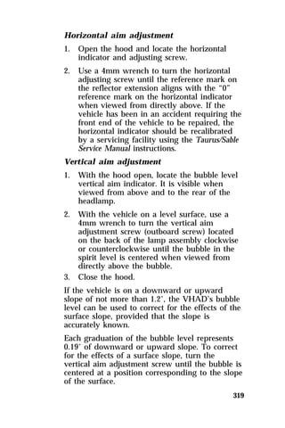 319 
Horizontal aim adjustment 
1. Open the hood and locate the horizontal 
indicator and adjusting screw. 
2. Use a 4mm wrench to turn the horizontal 
adjusting screw until the reference mark on 
the reflector extension aligns with the “0” 
reference mark on the horizontal indicator 
when viewed from directly above. If the 
vehicle has been in an accident requiring the 
front end of the vehicle to be repaired, the 
horizontal indicator should be recalibrated 
by a servicing facility using the Taurus/Sable 
Service Manual instructions. 
Vertical aim adjustment 
1. With the hood open, locate the bubble level 
vertical aim indicator. It is visible when 
viewed from above and to the rear of the 
headlamp. 
2. With the vehicle on a level surface, use a 
4mm wrench to turn the vertical aim 
adjustment screw (outboard screw) located 
on the back of the lamp assembly clockwise 
or counterclockwise until the bubble in the 
spirit level is centered when viewed from 
directly above the bubble. 
3. Close the hood. 
If the vehicle is on a downward or upward 
slope of not more than 1.2°, the VHAD’s bubble 
level can be used to correct for the effects of the 
surface slope, provided that the slope is 
accurately known. 
Each graduation of the bubble level represents 
0.19° of downward or upward slope. To correct 
for the effects of a surface slope, turn the 
vertical aim adjustment screw until the bubble is 
centered at a position corresponding to the slope 
of the surface. 
 