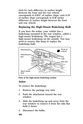 Each 0.1 inch difference in surface height 
between the front and the rear wheels 
corresponds to 0.053° of surface slope; each 0.19° 
of surface slope corresponds to 0.36 inches 
difference in surface height between the front 
and rear wheels. 
Replacing the High-Mount Brakelamp Bulb 
If you have the sedan, your vehicle has a 
brakelamp mounted in the rear window, called a 
high-mount brakelamp. The wagon has a 
high-mount brakelamp on the outside. You may 
need to remove this lamp to replace the 
brakelamp bulb. 
Parts of the high-mount brakelamp (sedan) 
Sedan 
To remove the brakelamp: 
1. Remove the package tray trim. 
2. Push the attachment toward the rear 
320 
window. 
3. Slide the brakelamp up and away from the 
rear window to remove it from the tabs that 
hold it down. 
4. Disconnect the bulbs. 
 