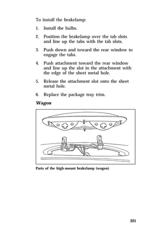 321 
To install the brakelamp: 
1. Install the bulbs. 
2. Position the brakelamp over the tab slots 
and line up the tabs with the tab slots. 
3. Push down and toward the rear window to 
engage the tabs. 
4. Push attachment toward the rear window 
and line up the slot in the attachment with 
the edge of the sheet metal hole. 
5. Release the attachment slot onto the sheet 
metal hole. 
6. Replace the package tray trim. 
Wagon 
Parts of the high-mount brakelamp (wagon) 
 