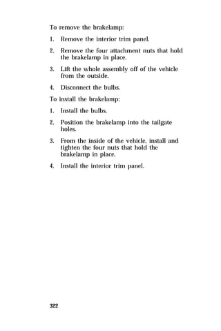 To remove the brakelamp: 
1. Remove the interior trim panel. 
2. Remove the four attachment nuts that hold 
322 
the brakelamp in place. 
3. Lift the whole assembly off of the vehicle 
from the outside. 
4. Disconnect the bulbs. 
To install the brakelamp: 
1. Install the bulbs. 
2. Position the brakelamp into the tailgate 
holes. 
3. From the inside of the vehicle, install and 
tighten the four nuts that hold the 
brakelamp in place. 
4. Install the interior trim panel. 
 
