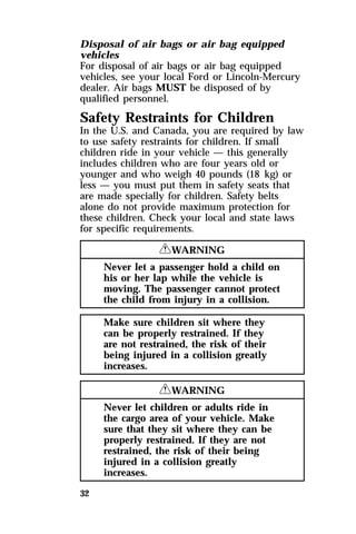 Disposal of air bags or air bag equipped 
vehicles 
For disposal of air bags or air bag equipped 
vehicles, see your local Ford or Lincoln-Mercury 
dealer. Air bags MUST be disposed of by 
qualified personnel. 
Safety Restraints for Children 
In the U.S. and Canada, you are required by law 
to use safety restraints for children. If small 
children ride in your vehicle — this generally 
includes children who are four years old or 
younger and who weigh 40 pounds (18 kg) or 
less — you must put them in safety seats that 
are made specially for children. Safety belts 
alone do not provide maximum protection for 
these children. Check your local and state laws 
for specific requirements. 
32 
RWARNING 
Never let a passenger hold a child on 
his or her lap while the vehicle is 
moving. The passenger cannot protect 
the child from injury in a collision. 
Make sure children sit where they 
can be properly restrained. If they 
are not restrained, the risk of their 
being injured in a collision greatly 
increases. 
RWARNING 
Never let children or adults ride in 
the cargo area of your vehicle. Make 
sure that they sit where they can be 
properly restrained. If they are not 
restrained, the risk of their being 
injured in a collision greatly 
increases. 
 