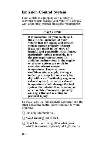 Emission Control System 
Your vehicle is equipped with a catalytic 
converter which enables your vehicle to comply 
with applicable exhaust emissions requirements. 
324 
RWARNING 
It is important for your safety and 
the efficient operation of your 
vehicle that the engine and exhaust 
system operate properly. Exhaust 
leaks may result in the entry of 
harmful and potentially lethal fumes, 
particularly carbon monoxide, into 
the passenger compartment. In 
addition, malfunctions in the engine 
or exhaust system can result in 
excessive exhaust system 
temperatures. Under extreme 
conditions (for example, towing a 
trailer up a steep hill on a very hot 
day with a malfunctioning engine or 
exhaust system), excessive exhaust 
temperatures could damage the fuel 
system, the interior floor covering, or 
other vehicle components, possibly 
causing a fire and resulting in 
personal injury. 
To make sure that the catalytic converter and the 
other emissions control parts continue to work 
properly: 
qUse only unleaded fuel. 
qAvoid running out of fuel. 
qDo not turn off the ignition while your 
vehicle is moving, especially at high speeds. 
 