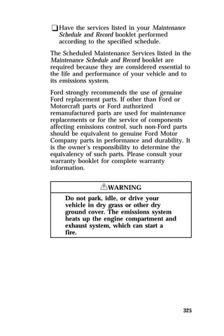 qHave the services listed in your Maintenance 
Schedule and Record booklet performed 
according to the specified schedule. 
The Scheduled Maintenance Services listed in the 
Maintenance Schedule and Record booklet are 
required because they are considered essential to 
the life and performance of your vehicle and to 
its emissions system. 
Ford strongly recommends the use of genuine 
Ford replacement parts. If other than Ford or 
Motorcraft parts or Ford authorized 
remanufactured parts are used for maintenance 
replacements or for the service of components 
affecting emissions control, such non-Ford parts 
should be equivalent to genuine Ford Motor 
Company parts in performance and durability. It 
is the owner’s responsibility to determine the 
equivalency of such parts. Please consult your 
warranty booklet for complete warranty 
information. 
325 
RWARNING 
Do not park, idle, or drive your 
vehicle in dry grass or other dry 
ground cover. The emissions system 
heats up the engine compartment and 
exhaust system, which can start a 
fire. 
 