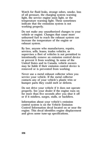 Watch for fluid leaks, strange odors, smoke, loss 
of oil pressure, the charging system warning 
light, the service engine soon light, or the 
temperature warning light. These sometimes 
indicate that the emissions system is not 
working properly. 
Do not make any unauthorized changes to your 
vehicle or engine. Changes that cause more 
unburned fuel to reach the exhaust system can 
increase the temperature of the engine or 
exhaust system. 
By law, anyone who manufactures, repairs, 
services, sells, leases, trades vehicles, or 
supervises a fleet of vehicles is not permitted to 
intentionally remove an emission control device 
or prevent it from working. In some of the 
United States and in Canada, vehicle owners 
may be liable if their emission control device is 
removed or is prevented from working. 
Never use a metal exhaust collector when you 
service your vehicle. If the metal collector 
contacts any of your vehicle’s plastic trim or 
bumper parts they could melt or deform. 
Do not drive your vehicle if it does not operate 
properly. See your dealer if the engine runs on 
for more than five seconds after you shut it off 
or if it misfires, surges, stalls, or backfires. 
Information about your vehicle’s emission 
control system is on the Vehicle Emission 
Control Information decal located on or near the 
engine. This decal identifies engine displacement 
and gives some tune-up specifications. 
326 
 