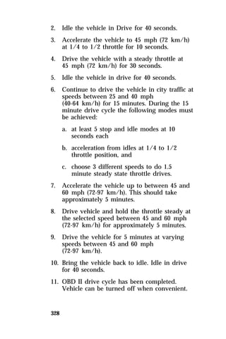 2. Idle the vehicle in Drive for 40 seconds. 
3. Accelerate the vehicle to 45 mph (72 km/h) 
328 
at 1/4 to 1/2 throttle for 10 seconds. 
4. Drive the vehicle with a steady throttle at 
45 mph (72 km/h) for 30 seconds. 
5. Idle the vehicle in drive for 40 seconds. 
6. Continue to drive the vehicle in city traffic at 
speeds between 25 and 40 mph 
(40-64 km/h) for 15 minutes. During the 15 
minute drive cycle the following modes must 
be achieved: 
a. at least 5 stop and idle modes at 10 
seconds each 
b. acceleration from idles at 1/4 to 1/2 
throttle position, and 
c. choose 3 different speeds to do 1.5 
minute steady state throttle drives. 
7. Accelerate the vehicle up to between 45 and 
60 mph (72-97 km/h). This should take 
approximately 5 minutes. 
8. Drive vehicle and hold the throttle steady at 
the selected speed between 45 and 60 mph 
(72-97 km/h) for approximately 5 minutes. 
9. Drive the vehicle for 5 minutes at varying 
speeds between 45 and 60 mph 
(72-97 km/h). 
10. Bring the vehicle back to idle. Idle in drive 
for 40 seconds. 
11. OBD II drive cycle has been completed. 
Vehicle can be turned off when convenient. 
 