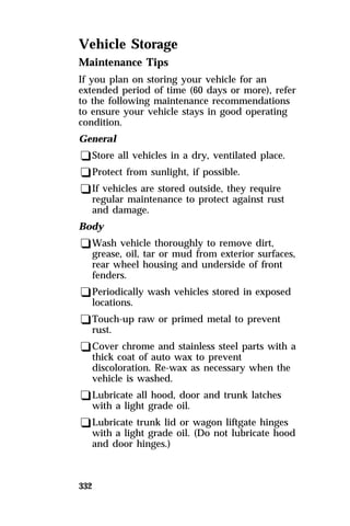 Vehicle Storage 
Maintenance Tips 
If you plan on storing your vehicle for an 
extended period of time (60 days or more), refer 
to the following maintenance recommendations 
to ensure your vehicle stays in good operating 
condition. 
General 
qStore all vehicles in a dry, ventilated place. 
qProtect from sunlight, if possible. 
qIf vehicles are stored outside, they require 
332 
regular maintenance to protect against rust 
and damage. 
Body 
qWash vehicle thoroughly to remove dirt, 
grease, oil, tar or mud from exterior surfaces, 
rear wheel housing and underside of front 
fenders. 
qPeriodically wash vehicles stored in exposed 
locations. 
qTouch-up raw or primed metal to prevent 
rust. 
qCover chrome and stainless steel parts with a 
thick coat of auto wax to prevent 
discoloration. Re-wax as necessary when the 
vehicle is washed. 
qLubricate all hood, door and trunk latches 
with a light grade oil. 
qLubricate trunk lid or wagon liftgate hinges 
with a light grade oil. (Do not lubricate hood 
and door hinges.) 
 