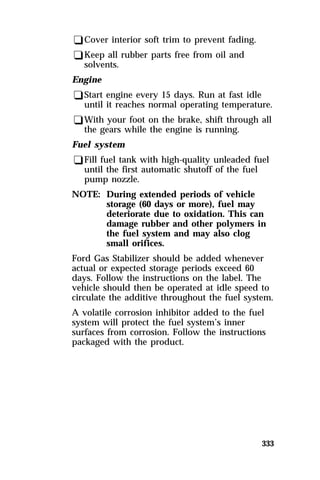 333 
qCover interior soft trim to prevent fading. 
qKeep all rubber parts free from oil and 
solvents. 
Engine 
qStart engine every 15 days. Run at fast idle 
until it reaches normal operating temperature. 
qWith your foot on the brake, shift through all 
the gears while the engine is running. 
Fuel system 
qFill fuel tank with high-quality unleaded fuel 
until the first automatic shutoff of the fuel 
pump nozzle. 
NOTE: During extended periods of vehicle 
storage (60 days or more), fuel may 
deteriorate due to oxidation. This can 
damage rubber and other polymers in 
the fuel system and may also clog 
small orifices. 
Ford Gas Stabilizer should be added whenever 
actual or expected storage periods exceed 60 
days. Follow the instructions on the label. The 
vehicle should then be operated at idle speed to 
circulate the additive throughout the fuel system. 
A volatile corrosion inhibitor added to the fuel 
system will protect the fuel system’s inner 
surfaces from corrosion. Follow the instructions 
packaged with the product. 
 