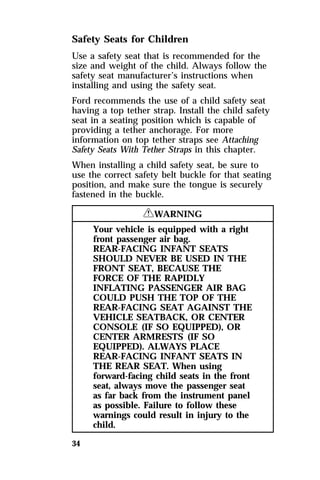 Safety Seats for Children 
Use a safety seat that is recommended for the 
size and weight of the child. Always follow the 
safety seat manufacturer’s instructions when 
installing and using the safety seat. 
Ford recommends the use of a child safety seat 
having a top tether strap. Install the child safety 
seat in a seating position which is capable of 
providing a tether anchorage. For more 
information on top tether straps see Attaching 
Safety Seats With Tether Straps in this chapter. 
When installing a child safety seat, be sure to 
use the correct safety belt buckle for that seating 
position, and make sure the tongue is securely 
fastened in the buckle. 
34 
RWARNING 
Your vehicle is equipped with a right 
front passenger air bag. 
REAR-FACING INFANT SEATS 
SHOULD NEVER BE USED IN THE 
FRONT SEAT, BECAUSE THE 
FORCE OF THE RAPIDLY 
INFLATING PASSENGER AIR BAG 
COULD PUSH THE TOP OF THE 
REAR-FACING SEAT AGAINST THE 
VEHICLE SEATBACK, OR CENTER 
CONSOLE (IF SO EQUIPPED), OR 
CENTER ARMRESTS (IF SO 
EQUIPPED). ALWAYS PLACE 
REAR-FACING INFANT SEATS IN 
THE REAR SEAT. When using 
forward-facing child seats in the front 
seat, always move the passenger seat 
as far back from the instrument panel 
as possible. Failure to follow these 
warnings could result in injury to the 
child. 
 
