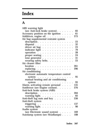 Index 347 
Index 
A 
ABS warning light 
(see Anti-lock brake system) . . . . . . . 83 
Accessory position on the ignition . . . . . 61 
Additives, engine oil . . . . . . . . . . 273 
Air bag supplemental restraint system 
description. . . . . . . . . . . . . . . 23 
disposal . . . . . . . . . . . . . . . . 32 
driver air bag . . . . . . . . . . . . . 23 
indicator light . . . . . . . . . . . . . 79 
operation . . . . . . . . . . . . . . . 28 
proper seating . . . . . . . . . . . . . 24 
tone generator . . . . . . . . . . . . . 31 
wearing safety belts. . . . . . . . . . . 23 
Air cleaner filter 
location . . . . . . . . . . . . . . . 261 
replacing. . . . . . . . . . . . . . . 296 
Air conditioning 
electronic automatic temperature control 
system . . . . . . . . . . . . . . . 95 
manual heating and air conditioning 
system . . . . . . . . . . . . . . . 93 
Alarm, activating remote personal . . . . 135 
Antifreeze (see Engine coolant). . . . . . 276 
Anti-lock brake system (ABS) 
description. . . . . . . . . . . . . . 204 
warning light. . . . . . . . . . . . . . 83 
Anti-theft lug nuts and key . . . . . . . 230 
Anti-theft system 
triggering . . . . . . . . . . . . . . 137 
warning light. . . . . . . . . . . . . . 90 
Audio system 
(see Electronic sound system) . . . . . 169 
Autolamp system (see Headlamps) . . . . 108 
 