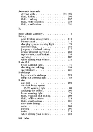 Automatic transaxle 
driving with . . . . . . . . . . . 191, 196 
fluid, adding . . . . . . . . . . . . . 298 
fluid, checking . . . . . . . . . . . . 297 
fluid, refill capacities . . . . . . . . . 329 
fluid, specification. . . . . . . . . . . 331 
B 
Basic vehicle warranty . . . . . . . . . . . 4 
Battery 
acid, treating emergencies . . . . . . . 218 
battery saver . . . . . . . . . . . . . 113 
charging system warning light . . . . . . 76 
disconnecting . . . . . . . . . . . . . 282 
jumping a disabled battery. . . . . . . 217 
proper disposal, recycling . . . . . . . 283 
replacement, specifications . . . . . . . 330 
servicing . . . . . . . . . . . . . . . 282 
when storing your vehicle . . . . . . . 334 
Brake fluid 
brake warning light . . . . . . . . . . . 75 
checking and adding . . . . . . . . . 299 
specifications . . . . . . . . . . . . . 331 
Brakelamp 
high-mount brakelamp . . . . . . . . 320 
lamp out warning light . . . . . . . . . 89 
Brakes 
anti-lock . . . . . . . . . . . . . . . 204 
anti-lock brake system 
(ABS) warning light. . . . . . . . . . 83 
applying the brakes . . . . . . . . . . 203 
brake warning light . . . . . . . . . . . 75 
fluid, checking and adding. . . . . . . 299 
fluid, refill capacities . . . . . . . . . 329 
fluid, specifications . . . . . . . . . . 331 
new brake linings . . . . . . . . . . . . 5 
noise. . . . . . . . . . . . . . . . . 204 
parking . . . . . . . . . . . . . . . 205 
trailer . . . . . . . . . . . . . . . . 215 
when storing your vehicle . . . . . . . 334 
348 Index 
 