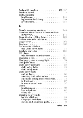 Brake-shift interlock . . . . . . . . . 192, 197 
Break-in period . . . . . . . . . . . . . . 5 
Bulbs, replacing 
headlamps . . . . . . . . . . . . . . 315 
high-mount brakelamp . . . . . . . . 320 
specifications . . . . . . . . . . . . . 323 
C 
Canada, customer assistance . . . . . . . 243 
Canadian Motor Vehicle Arbitration Plan 
(CAMVAP). . . . . . . . . . . . . . 244 
Capacities for refilling fluids . . . . . . . 329 
Carbon monoxide in exhaust. . . . . . . . 71 
Cargo cover . . . . . . . . . . . . . . 162 
Cargo net . . . . . . . . . . . . . . . 162 
Car seats for children 
(see Child safety seats) . . . . . . . . . 34 
Catalytic converter . . . . . . . . . . . 324 
CD player 
(see Electronic sound system) . . . . . 181 
Changing a tire . . . . . . . . . . . . . 221 
Charging system warning light. . . . . . . 76 
Childproof locks . . . . . . . . . . . . 125 
Child safety restraints . . . . . . . . . . . 32 
child safety belts . . . . . . . . . . . . 59 
child safety seats . . . . . . . . . . . . 34 
Child safety seats 
and air bags . . . . . . . . . . . . . . 34 
attaching with tether straps . . . . . . . 46 
automatic locking mode (retractor) . . . . 13 
in front seat . . . . . . . . . . . . . . 37 
in rear outboard seat . . . . . . . . . . 37 
Chime 
headlamps on . . . . . . . . . . . . . 79 
key in ignition . . . . . . . . . . . . . 62 
safety belt . . . . . . . . . . . . . . . 75 
Cleaning your vehicle 
built-in child seat. . . . . . . . . . . . 59 
CD player and discs . . . . . . . . . 186 
chrome and aluminum parts. . . . . . . 8 
Index 349 
 