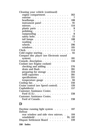 Cleaning your vehicle (continued) 
engine compartment. . . . . . . . . . 263 
exterior . . . . . . . . . . . . . . . . 7 
headlamps . . . . . . . . . . . . . . 108 
instrument panel . . . . . . . . . . . . 91 
mirrors. . . . . . . . . . . . . . . . 154 
plastic parts . . . . . . . . . . . . . . 8 
polishing . . . . . . . . . . . . . . . . 7 
rustproofing . . . . . . . . . . . . . . 8 
safety belts . . . . . . . . . . . . . . . 23 
tail lamps . . . . . . . . . . . . . . 108 
washing . . . . . . . . . . . . . . . . 7 
wheels . . . . . . . . . . . . . . . . 296 
windows . . . . . . . . . . . . . . . 105 
Clock. . . . . . . . . . . . . . . . . . 114 
Cold engine starting . . . . . . . . . . . . 65 
Compact disc player (see Electronic sound 
system). . . . . . . . . . . . . . . . 181 
Console, description . . . . . . . . . . . 156 
Coolant (see Engine coolant) 
checking and adding . . . . . . . . . 276 
drain and flush . . . . . . . . . . . . 281 
preparing for storage . . . . . . . . . 334 
refill capacities . . . . . . . . . . . . 281 
specifications . . . . . . . . . . . . . 331 
temperature gauge . . . . . . . . . . . 84 
Cooling fan . . . . . . . . . . . . . . . 256 
Cruise control (see Speed control). . . . . 120 
Cupholder(s) . . . . . . . . . . . . . . 157 
Customer Assistance Center, 
Ford (U.S.) . . . . . . . . . . . . . . 238 
Customer Assistance Centre, 
Ford of Canada. . . . . . . . . . . . 238 
D 
Daytime running light system . . . . . . 107 
Defrost 
rear window and side view mirrors. . . 104 
windshield . . . . . . . . . . . . 95, 102 
Dispute Settlement Board . . . . . . . . 239 
350 Index 
 
