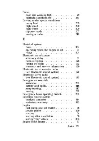 Doors 
door ajar warning light . . . . . . . . . 79 
lubricant specifications . . . . . . . . 331 
Driving under special conditions 
heavy load. . . . . . . . . . . . . . 209 
high speed. . . . . . . . . . . . . . 290 
high water . . . . . . . . . . . . . . 209 
slippery roads . . . . . . . . . . . . 207 
towing a trailer. . . . . . . . . . . . 212 
E 
Electrical system 
fuses . . . . . . . . . . . . . . . . 304 
operating when the engine is off. . . . . 61 
relays . . . . . . . . . . . . . . . . 304 
Electronic sound system 
accessory delay. . . . . . . . . . . . . 61 
radio reception . . . . . . . . . . . . 176 
tuning the radio . . . . . . . . . . . 172 
warranty and service information . . . 190 
Electronic stereo cassette radio 
(see Electronic sound system) . . . . . 172 
Electronic stereo radio 
(see Electronic sound system) . . . . . 172 
Emergencies, roadside 
assistance . . . . . . . . . . . . . . 235 
battery acid spills. . . . . . . . . . . 218 
jump-starting. . . . . . . . . . . . . 217 
towing. . . . . . . . . . . . . . . . 232 
Emergency brake (parking brake). . . . . 205 
Emission control system 
catalytic converter . . . . . . . . . . 324 
emissions warranty . . . . . . . . . . 325 
Engine 
fuel pump shut-off switch . . . . . . . . 68 
service points . . . . . . . . . . . . 260 
starting . . . . . . . . . . . . . . . . 64 
starting after a collision . . . . . . . . . 68 
storing your vehicle. . . . . . . . . . 333 
Engine block heater . . . . . . . . . . . . 67 
Index 351 
 