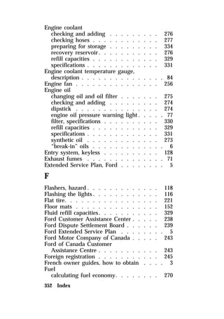 Engine coolant 
checking and adding . . . . . . . . . 276 
checking hoses . . . . . . . . . . . . 277 
preparing for storage . . . . . . . . . 334 
recovery reservoir. . . . . . . . . . . 276 
refill capacities . . . . . . . . . . . . 329 
specifications . . . . . . . . . . . . . 331 
Engine coolant temperature gauge, 
description . . . . . . . . . . . . . . . 84 
Engine fan . . . . . . . . . . . . . . . 256 
Engine oil 
changing oil and oil filter . . . . . . . 275 
checking and adding . . . . . . . . . 274 
dipstick . . . . . . . . . . . . . . . 274 
engine oil pressure warning light. . . . . 77 
filter, specifications . . . . . . . . . . 330 
refill capacities . . . . . . . . . . . . 329 
specifications . . . . . . . . . . . . . 331 
synthetic oil . . . . . . . . . . . . . 273 
“break-in” oils . . . . . . . . . . . . . 6 
Entry system, keyless . . . . . . . . . . 128 
Exhaust fumes . . . . . . . . . . . . . . 71 
Extended Service Plan, Ford . . . . . . . . 5 
F 
Flashers, hazard. . . . . . . . . . . . . 118 
Flashing the lights. . . . . . . . . . . . 116 
Flat tire. . . . . . . . . . . . . . . . . 221 
Floor mats . . . . . . . . . . . . . . . 152 
Fluid refill capacities. . . . . . . . . . . 329 
Ford Customer Assistance Center . . . . . 238 
Ford Dispute Settlement Board . . . . . . 239 
Ford Extended Service Plan . . . . . . . . 5 
Ford Motor Company of Canada . . . . . 243 
Ford of Canada Customer 
Assistance Centre . . . . . . . . . . . 243 
Foreign registration . . . . . . . . . . . 245 
French owner guides, how to obtain . . . . 3 
Fuel 
calculating fuel economy. . . . . . . . 270 
352 Index 
 