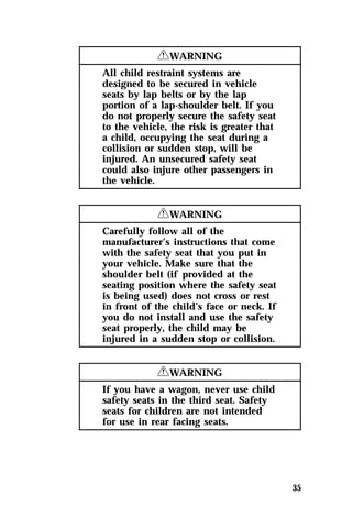 35 
RWARNING 
All child restraint systems are 
designed to be secured in vehicle 
seats by lap belts or by the lap 
portion of a lap-shoulder belt. If you 
do not properly secure the safety seat 
to the vehicle, the risk is greater that 
a child, occupying the seat during a 
collision or sudden stop, will be 
injured. An unsecured safety seat 
could also injure other passengers in 
the vehicle. 
RWARNING 
Carefully follow all of the 
manufacturer’s instructions that come 
with the safety seat that you put in 
your vehicle. Make sure that the 
shoulder belt (if provided at the 
seating position where the safety seat 
is being used) does not cross or rest 
in front of the child’s face or neck. If 
you do not install and use the safety 
seat properly, the child may be 
injured in a sudden stop or collision. 
RWARNING 
If you have a wagon, never use child 
safety seats in the third seat. Safety 
seats for children are not intended 
for use in rear facing seats. 
 