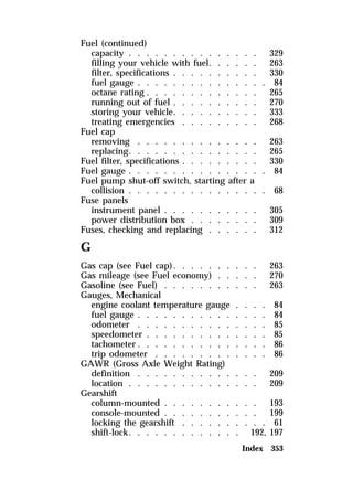Fuel (continued) 
capacity . . . . . . . . . . . . . . . 329 
filling your vehicle with fuel. . . . . . 263 
filter, specifications . . . . . . . . . . 330 
fuel gauge . . . . . . . . . . . . . . . 84 
octane rating . . . . . . . . . . . . . 265 
running out of fuel . . . . . . . . . . 270 
storing your vehicle. . . . . . . . . . 333 
treating emergencies . . . . . . . . . 268 
Fuel cap 
removing . . . . . . . . . . . . . . 263 
replacing. . . . . . . . . . . . . . . 265 
Fuel filter, specifications . . . . . . . . . 330 
Fuel gauge . . . . . . . . . . . . . . . . 84 
Fuel pump shut-off switch, starting after a 
collision . . . . . . . . . . . . . . . . 68 
Fuse panels 
instrument panel . . . . . . . . . . . 305 
power distribution box . . . . . . . . 309 
Fuses, checking and replacing . . . . . . 312 
G 
Gas cap (see Fuel cap). . . . . . . . . . 263 
Gas mileage (see Fuel economy) . . . . . 270 
Gasoline (see Fuel) . . . . . . . . . . . 263 
Gauges, Mechanical 
engine coolant temperature gauge . . . . 84 
fuel gauge . . . . . . . . . . . . . . . 84 
odometer . . . . . . . . . . . . . . . 85 
speedometer . . . . . . . . . . . . . . 85 
tachometer. . . . . . . . . . . . . . . 86 
trip odometer . . . . . . . . . . . . . 86 
GAWR (Gross Axle Weight Rating) 
definition . . . . . . . . . . . . . . 209 
location . . . . . . . . . . . . . . . 209 
Gearshift 
column-mounted . . . . . . . . . . . 193 
console-mounted . . . . . . . . . . . 199 
locking the gearshift . . . . . . . . . . 61 
shift-lock. . . . . . . . . . . . . 192, 197 
Index 353 
 