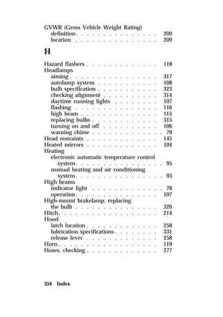 GVWR (Gross Vehicle Weight Rating) 
definition. . . . . . . . . . . . . . . 209 
location . . . . . . . . . . . . . . . 209 
H 
Hazard flashers . . . . . . . . . . . . . 118 
Headlamps 
aiming . . . . . . . . . . . . . . . . 317 
autolamp system . . . . . . . . . . . 108 
bulb specification . . . . . . . . . . . 323 
checking alignment . . . . . . . . . . 314 
daytime running lights . . . . . . . . 107 
flashing . . . . . . . . . . . . . . . 116 
high beam . . . . . . . . . . . . . . 115 
replacing bulbs . . . . . . . . . . . . 315 
turning on and off . . . . . . . . . . 106 
warning chime . . . . . . . . . . . . . 79 
Head restraints . . . . . . . . . . . . . 145 
Heated mirrors . . . . . . . . . . . . . 104 
Heating 
electronic automatic temperature control 
system. . . . . . . . . . . . . . . . 95 
manual heating and air conditioning 
system. . . . . . . . . . . . . . . . 93 
High beams 
indicator light . . . . . . . . . . . . . 78 
operation. . . . . . . . . . . . . . . 107 
High-mount brakelamp, replacing 
the bulb . . . . . . . . . . . . . . . 320 
Hitch. . . . . . . . . . . . . . . . . . 214 
Hood 
latch location . . . . . . . . . . . . . 258 
lubrication specifications . . . . . . . . 331 
release lever . . . . . . . . . . . . . 258 
Horn . . . . . . . . . . . . . . . . . . 119 
Hoses, checking . . . . . . . . . . . . . 277 
354 Index 
 