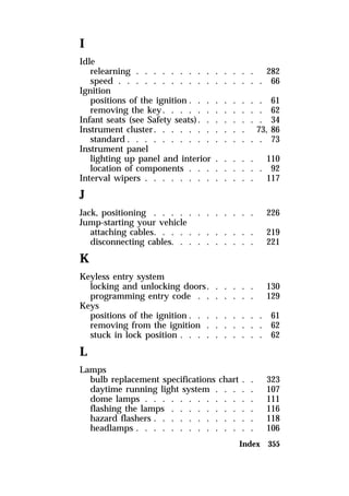 I 
Idle 
relearning . . . . . . . . . . . . . . 282 
speed . . . . . . . . . . . . . . . . . 66 
Ignition 
positions of the ignition . . . . . . . . . 61 
removing the key. . . . . . . . . . . . 62 
Infant seats (see Safety seats). . . . . . . . 34 
Instrument cluster. . . . . . . . . . . 73, 86 
standard . . . . . . . . . . . . . . . . 73 
Instrument panel 
lighting up panel and interior . . . . . 110 
location of components . . . . . . . . . 92 
Interval wipers . . . . . . . . . . . . . 117 
J 
Jack, positioning . . . . . . . . . . . . 226 
Jump-starting your vehicle 
attaching cables. . . . . . . . . . . . 219 
disconnecting cables. . . . . . . . . . 221 
K 
Keyless entry system 
locking and unlocking doors. . . . . . 130 
programming entry code . . . . . . . 129 
Keys 
positions of the ignition . . . . . . . . . 61 
removing from the ignition . . . . . . . 62 
stuck in lock position . . . . . . . . . . 62 
L 
Lamps 
bulb replacement specifications chart . . 323 
daytime running light system . . . . . 107 
dome lamps . . . . . . . . . . . . . 111 
flashing the lamps . . . . . . . . . . 116 
hazard flashers . . . . . . . . . . . . 118 
headlamps . . . . . . . . . . . . . . 106 
Index 355 
 