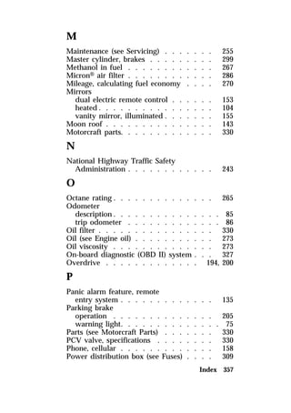 M 
Maintenance (see Servicing) . . . . . . . 255 
Master cylinder, brakes . . . . . . . . . 299 
Methanol in fuel . . . . . . . . . . . . 267 
MicronH air filter . . . . . . . . . . . . 286 
Mileage, calculating fuel economy . . . . 270 
Mirrors 
dual electric remote control . . . . . . 153 
heated. . . . . . . . . . . . . . . . 104 
vanity mirror, illuminated . . . . . . . 155 
Moon roof . . . . . . . . . . . . . . . 143 
Motorcraft parts. . . . . . . . . . . . . 330 
N 
National Highway Traffic Safety 
Administration . . . . . . . . . . . . 243 
O 
Octane rating . . . . . . . . . . . . . . 265 
Odometer 
description. . . . . . . . . . . . . . . 85 
trip odometer . . . . . . . . . . . . . 86 
Oil filter . . . . . . . . . . . . . . . . 330 
Oil (see Engine oil) . . . . . . . . . . . 273 
Oil viscosity . . . . . . . . . . . . . . 273 
On-board diagnostic (OBD II) system . . . 327 
Overdrive . . . . . . . . . . . . . 194, 200 
P 
Panic alarm feature, remote 
entry system . . . . . . . . . . . . . 135 
Parking brake 
operation . . . . . . . . . . . . . . 205 
warning light. . . . . . . . . . . . . . 75 
Parts (see Motorcraft Parts) . . . . . . . 330 
PCV valve, specifications . . . . . . . . 330 
Phone, cellular . . . . . . . . . . . . . 158 
Power distribution box (see Fuses) . . . . 309 
Index 357 
 