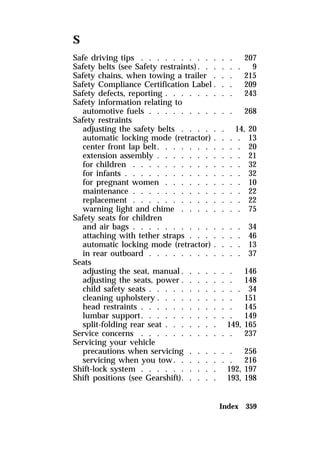 S 
Safe driving tips . . . . . . . . . . . . 207 
Safety belts (see Safety restraints). . . . . . 9 
Safety chains, when towing a trailer . . . 215 
Safety Compliance Certification Label . . . 209 
Safety defects, reporting . . . . . . . . . 243 
Safety information relating to 
automotive fuels . . . . . . . . . . . 268 
Safety restraints 
adjusting the safety belts . . . . . . 14, 20 
automatic locking mode (retractor) . . . . 13 
center front lap belt. . . . . . . . . . . 20 
extension assembly . . . . . . . . . . . 21 
for children . . . . . . . . . . . . . . 32 
for infants . . . . . . . . . . . . . . . 32 
for pregnant women . . . . . . . . . . 10 
maintenance . . . . . . . . . . . . . . 22 
replacement . . . . . . . . . . . . . . 22 
warning light and chime . . . . . . . . 75 
Safety seats for children 
and air bags . . . . . . . . . . . . . . 34 
attaching with tether straps . . . . . . . 46 
automatic locking mode (retractor) . . . . 13 
in rear outboard . . . . . . . . . . . . 37 
Seats 
adjusting the seat, manual. . . . . . . 146 
adjusting the seats, power . . . . . . . 148 
child safety seats . . . . . . . . . . . . 34 
cleaning upholstery . . . . . . . . . . 151 
head restraints . . . . . . . . . . . . 145 
lumbar support. . . . . . . . . . . . 149 
split-folding rear seat . . . . . . . 149, 165 
Service concerns . . . . . . . . . . . . 237 
Servicing your vehicle 
precautions when servicing . . . . . . 256 
servicing when you tow. . . . . . . . 216 
Shift-lock system . . . . . . . . . . 192, 197 
Shift positions (see Gearshift). . . . . 193, 198 
Index 359 
 