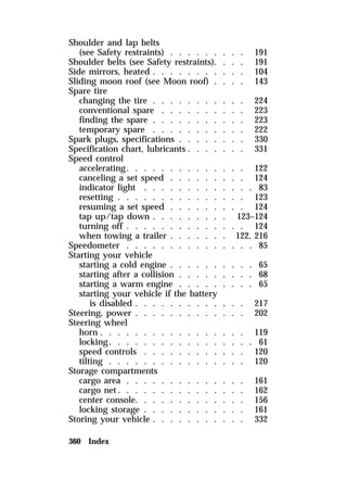 Shoulder and lap belts 
(see Safety restraints) . . . . . . . . . 191 
Shoulder belts (see Safety restraints). . . . 191 
Side mirrors, heated . . . . . . . . . . . 104 
Sliding moon roof (see Moon roof) . . . . 143 
Spare tire 
changing the tire . . . . . . . . . . . 224 
conventional spare . . . . . . . . . . 223 
finding the spare . . . . . . . . . . . 223 
temporary spare . . . . . . . . . . . 222 
Spark plugs, specifications . . . . . . . . 330 
Specification chart, lubricants . . . . . . . 331 
Speed control 
accelerating. . . . . . . . . . . . . . 122 
canceling a set speed . . . . . . . . . 124 
indicator light . . . . . . . . . . . . . 83 
resetting . . . . . . . . . . . . . . . 123 
resuming a set speed . . . . . . . . . 124 
tap up/tap down . . . . . . . . . 123–124 
turning off . . . . . . . . . . . . . . 124 
when towing a trailer . . . . . . . 122, 216 
Speedometer . . . . . . . . . . . . . . . 85 
Starting your vehicle 
starting a cold engine . . . . . . . . . . 65 
starting after a collision . . . . . . . . . 68 
starting a warm engine . . . . . . . . . 65 
starting your vehicle if the battery 
is disabled . . . . . . . . . . . . . 217 
Steering, power . . . . . . . . . . . . . 202 
Steering wheel 
horn . . . . . . . . . . . . . . . . . 119 
locking. . . . . . . . . . . . . . . . . 61 
speed controls . . . . . . . . . . . . 120 
tilting . . . . . . . . . . . . . . . . 120 
Storage compartments 
cargo area . . . . . . . . . . . . . . 161 
cargo net. . . . . . . . . . . . . . . 162 
center console. . . . . . . . . . . . . 156 
locking storage . . . . . . . . . . . . 161 
Storing your vehicle . . . . . . . . . . . 332 
360 Index 
 