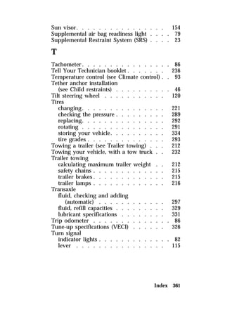 Sun visor. . . . . . . . . . . . . . . . 154 
Supplemental air bag readiness light . . . . 79 
Supplemental Restraint System (SRS) . . . . 23 
T 
Tachometer. . . . . . . . . . . . . . . . 86 
Tell Your Technician booklet . . . . . . . 236 
Temperature control (see Climate control) . . 93 
Tether anchor installation 
(see Child restraints) . . . . . . . . . . 46 
Tilt steering wheel . . . . . . . . . . . 120 
Tires 
changing. . . . . . . . . . . . . . . 221 
checking the pressure . . . . . . . . . 289 
replacing. . . . . . . . . . . . . . . 292 
rotating . . . . . . . . . . . . . . . 291 
storing your vehicle. . . . . . . . . . 334 
tire grades . . . . . . . . . . . . . . 293 
Towing a trailer (see Trailer towing) . . . 212 
Towing your vehicle, with a tow truck . . 232 
Trailer towing 
calculating maximum trailer weight . . 212 
safety chains . . . . . . . . . . . . . 215 
trailer brakes. . . . . . . . . . . . . 215 
trailer lamps . . . . . . . . . . . . . 216 
Transaxle 
fluid, checking and adding 
(automatic) . . . . . . . . . . . . 297 
fluid, refill capacities . . . . . . . . . 329 
lubricant specifications . . . . . . . . 331 
Trip odometer . . . . . . . . . . . . . . 86 
Tune-up specifications (VECI) . . . . . . 326 
Turn signal 
indicator lights . . . . . . . . . . . . . 82 
lever . . . . . . . . . . . . . . . . 115 
Index 361 
 