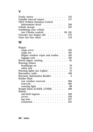 V 
Vanity mirror . . . . . . . . . . . . . . 155 
Variable interval wipers . . . . . . . . . 117 
VECI (Vehicle Emission Control 
Information) decal. . . . . . . . . . . 326 
Vehicle storage . . . . . . . . . . . . . 332 
Ventilating your vehicle 
(see Climate control) . . . . . . . 94, 101 
Viscosity (see Engine oil). . . . . . . . . 273 
Visor (see Sun visor). . . . . . . . . . . 154 
W 
Wagon 
cargo cover. . . . . . . . . . . . . . 162 
cargo net. . . . . . . . . . . . . . . 162 
liftgate window wiper and washer . . . 105 
luggage rack . . . . . . . . . . . . . 163 
Warm engine, starting . . . . . . . . . . . 65 
Warning chimes 
headlamps on. . . . . . . . . . . . . . 79 
safety belt . . . . . . . . . . . . . . . 75 
Warning lights (see Lights). . . . . . . . . 73 
Warranties, radio . . . . . . . . . . . . 190 
Warranty Information Booklet . . . . . . . 4 
Washer fluid 
rear window reservoir. . . . . . . . . 284 
reservoir . . . . . . . . . . . . . . . 283 
warning light. . . . . . . . . . . . . . 88 
Weight limits (GAWR, GVWR) . . . . . . 209 
Wheels 
anti-theft lugnuts . . . . . . . . . . . 230 
covers . . . . . . . . . . . . . . . . 229 
lug nuts . . . . . . . . . . . . . . . 227 
ornaments . . . . . . . . . . . . . . 225 
362 Index 
 