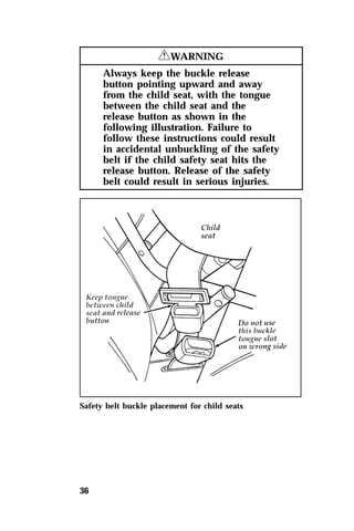 36 
RWARNING 
Always keep the buckle release 
button pointing upward and away 
from the child seat, with the tongue 
between the child seat and the 
release button as shown in the 
following illustration. Failure to 
follow these instructions could result 
in accidental unbuckling of the safety 
belt if the child safety seat hits the 
release button. Release of the safety 
belt could result in serious injuries. 
Safety belt buckle placement for child seats 
 